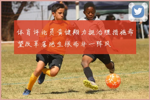 体育评论员黄健翔力挺治理措施希望改革落地生根而非一阵风