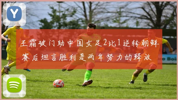 王霜破门助中国女足2比1逆转朝鲜 赛后坦言胜利是两年努力的释放