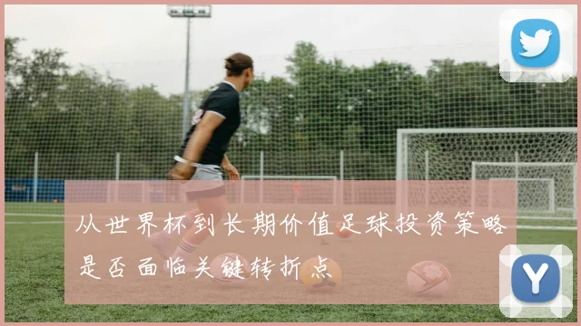 从世界杯到长期价值足球投资策略是否面临关键转折点