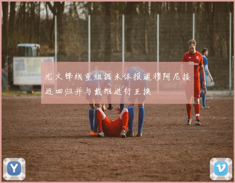 尤文锋线重组据米体报道穆阿尼接近回归并与戴维进行互换