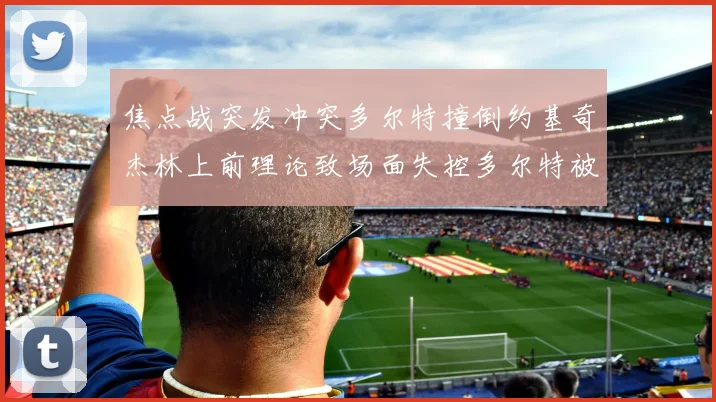 焦点战突发冲突多尔特撞倒约基奇杰林上前理论致场面失控多尔特被逐