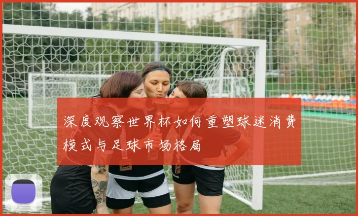 深度观察世界杯如何重塑球迷消费模式与足球市场格局