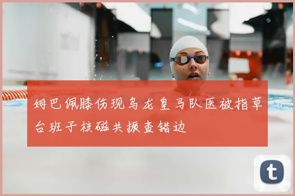 姆巴佩膝伤现乌龙皇马队医被指草台班子核磁共振查错边