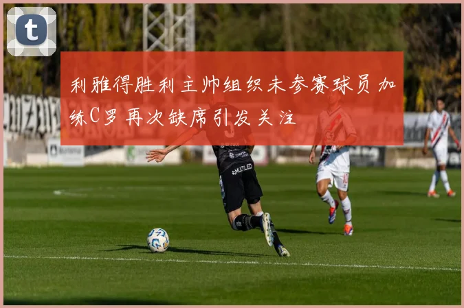 利雅得胜利主帅组织未参赛球员加练C罗再次缺席引发关注