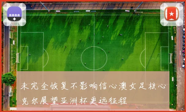 未完全恢复不影响信心澳女足核心克尔展望亚洲杯更远征程