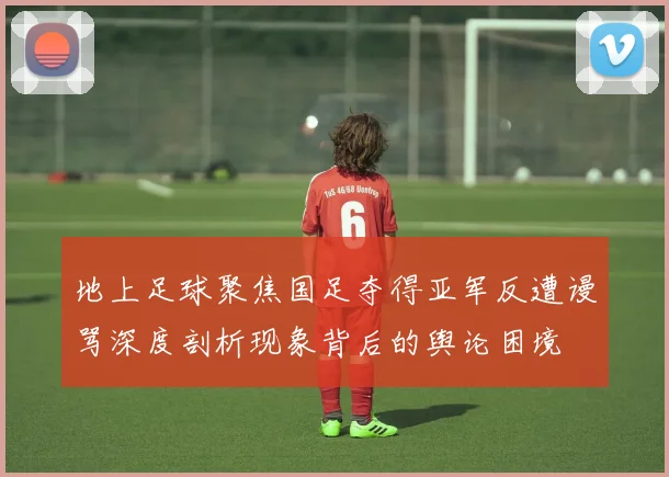 地上足球聚焦国足夺得亚军反遭谩骂深度剖析现象背后的舆论困境