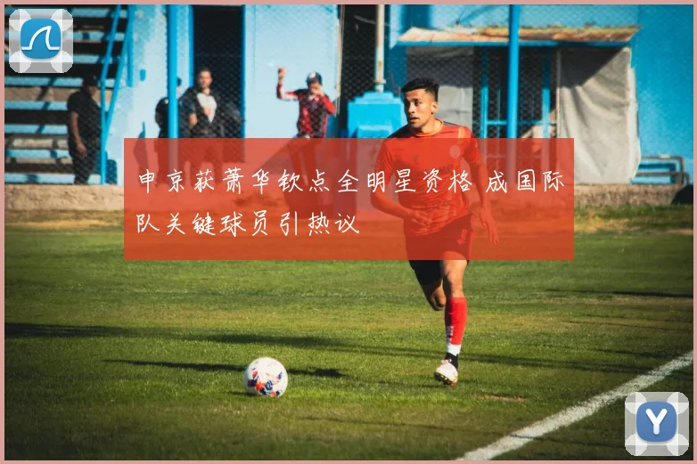 申京获萧华钦点全明星资格 成国际队关键球员引热议