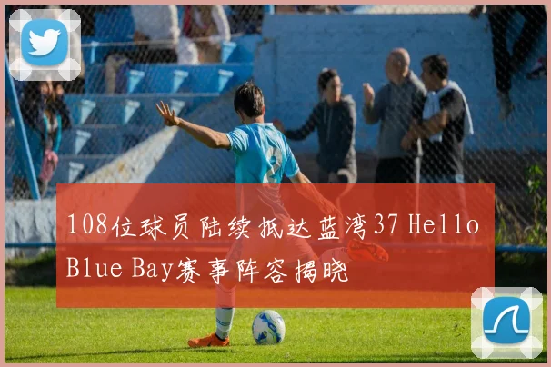 108位球员陆续抵达蓝湾37 Hello Blue Bay赛事阵容揭晓