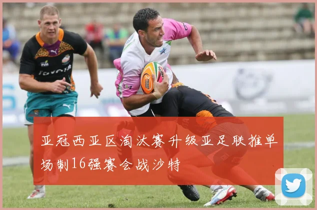 亚冠西亚区淘汰赛升级亚足联推单场制16强赛会战沙特