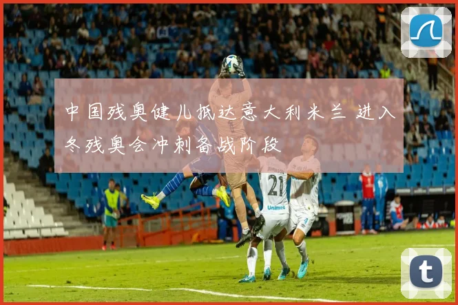 中国残奥健儿抵达意大利米兰 进入冬残奥会冲刺备战阶段