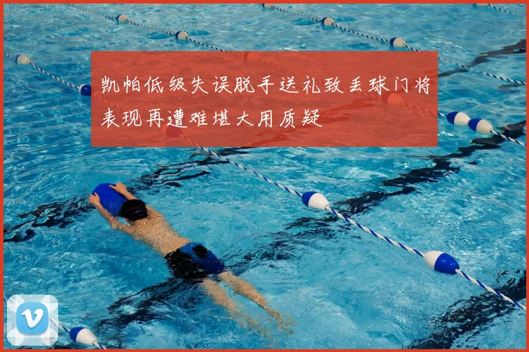 凯帕低级失误脱手送礼致丢球门将表现再遭难堪大用质疑