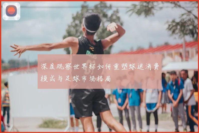 深度观察世界杯如何重塑球迷消费模式与足球市场格局