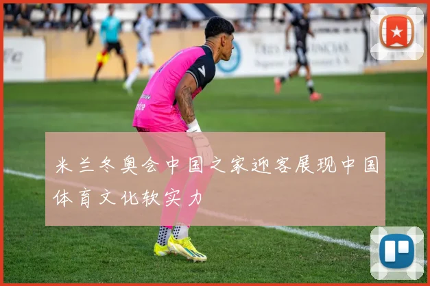 米兰冬奥会中国之家迎客展现中国体育文化软实力