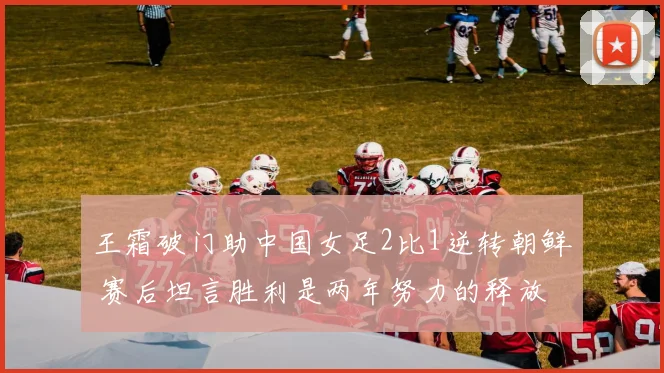王霜破门助中国女足2比1逆转朝鲜 赛后坦言胜利是两年努力的释放