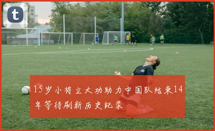 15岁小将立大功助力中国队结束14年等待刷新历史纪录
